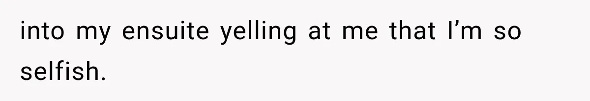 into my ensuite yelling at me that I’m so selfish.