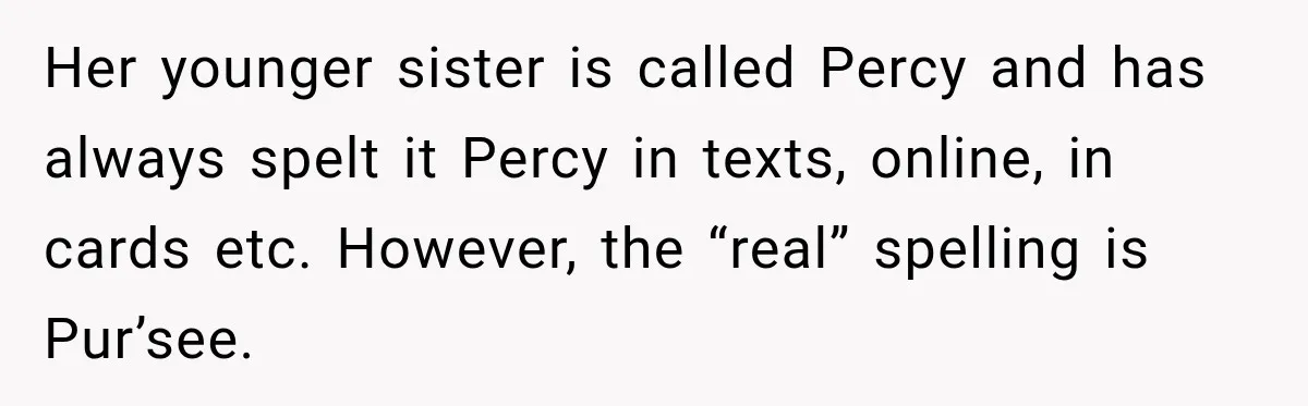 Her younger sister is called Percy and has always spelt it Percy in texts, online, in cards etc. However, the “real” spelling is Pur’see.