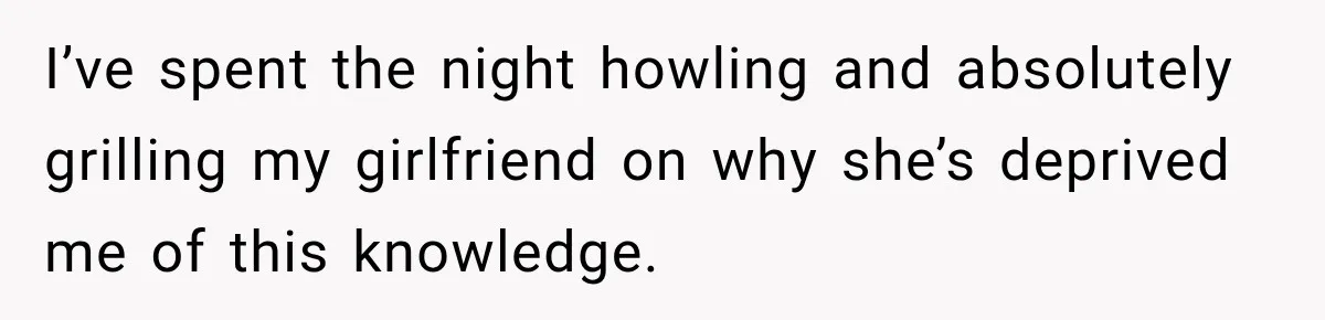 I’ve spent the night howling and absolutely grilling my girlfriend on why she’s deprived me of this knowledge.