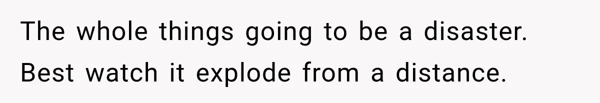 The whole things going to be a disaster. Best watch it explode from a distance.