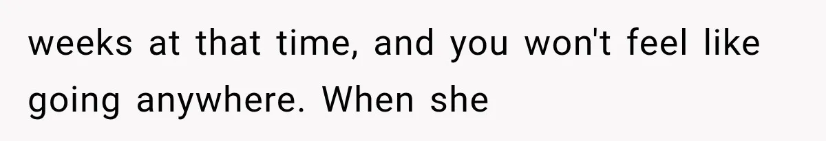 weeks at that time, and you won't feel like going anywhere. When she