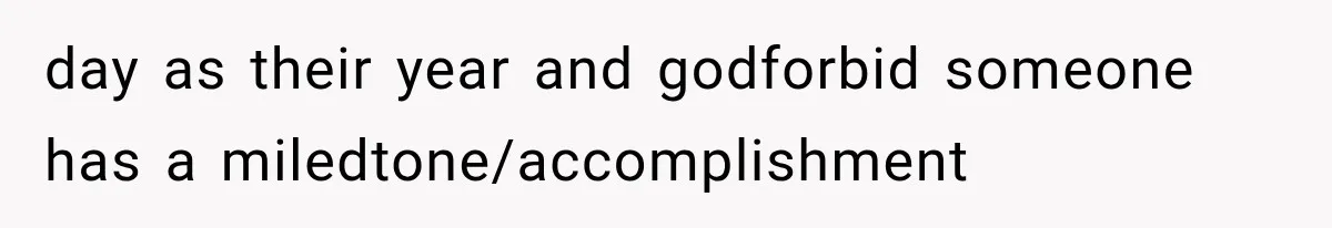 day as their year and godforbid someone has a miledtone/accomplishment