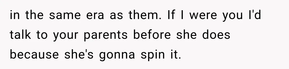 in the same era as them. If I were you I'd talk to your parents before she does because she's gonna spin it.