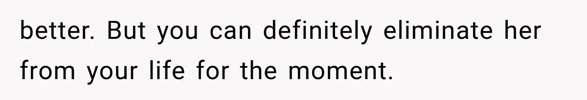 better. But you can definitely eliminate her from your life for the moment.