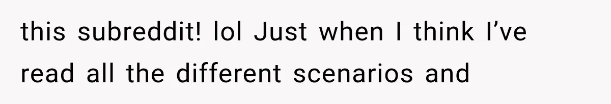 this subreddit! lol Just when I think I’ve read all the different scenarios and