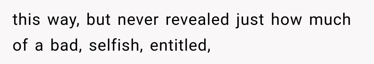 this way, but never revealed just how much of a bad, selfish, entitled,