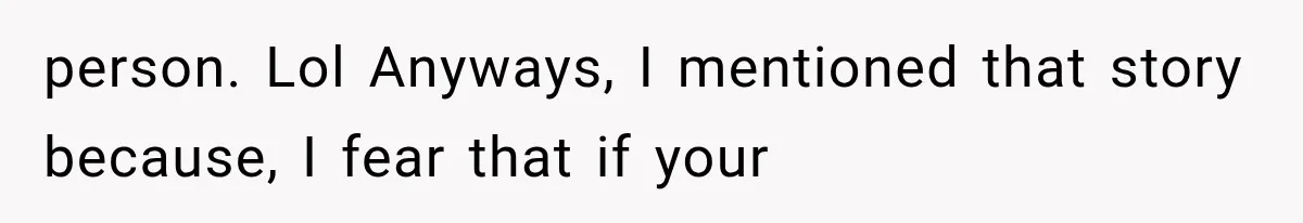 person. Lol Anyways, I mentioned that story because, I fear that if your