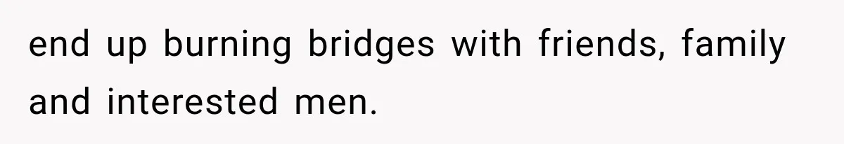 end up burning bridges with friends, family and interested men.