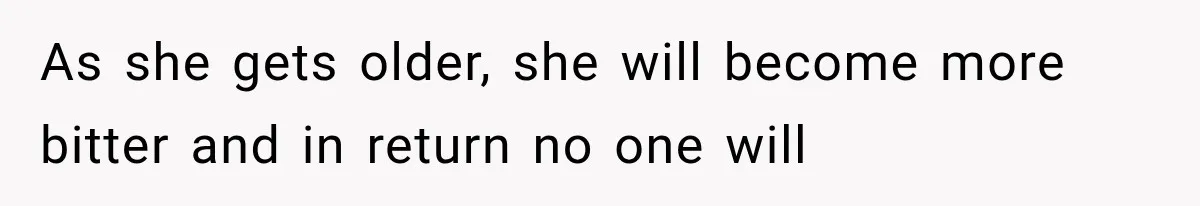 As she gets older, she will become more bitter and in return no one will