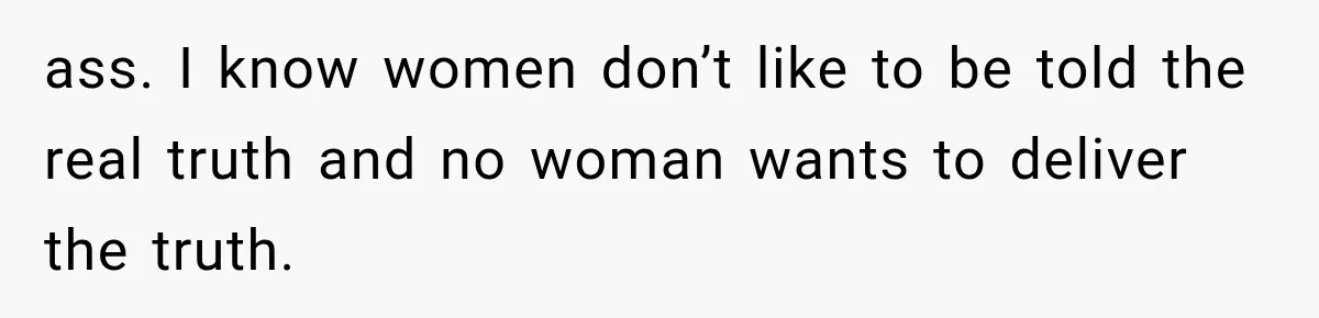 ass. I know women don’t like to be told the real truth and no woman wants to deliver the truth.