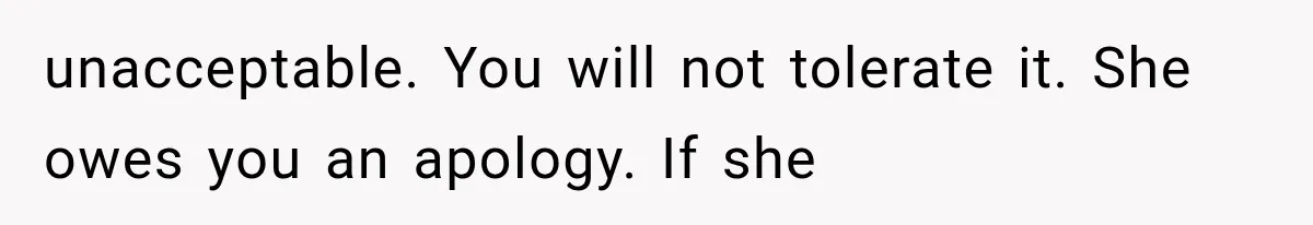 unacceptable. You will not tolerate it. She owes you an apology. If she