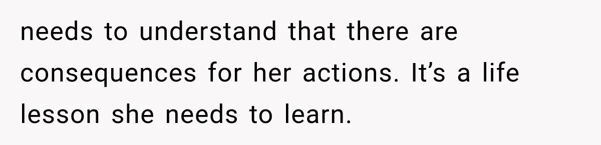 needs to understand that there are consequences for her actions. It’s a life lesson she needs to learn.