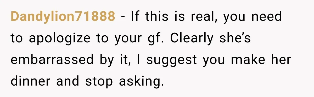 Dandylion71888 − If this is real, you need to apologize to your gf. Clearly she’s embarrassed by it, I suggest you make her dinner and stop asking.