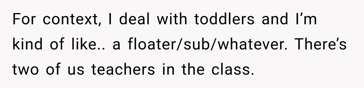For context, I deal with toddlers and I’m kind of like.. a floater/sub/whatever. There’s two of us teachers in the class.