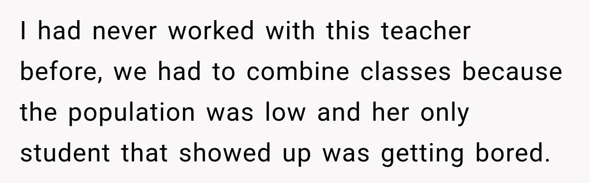I had never worked with this teacher before, we had to combine classes because the population was low and her only student that showed up was getting bored.