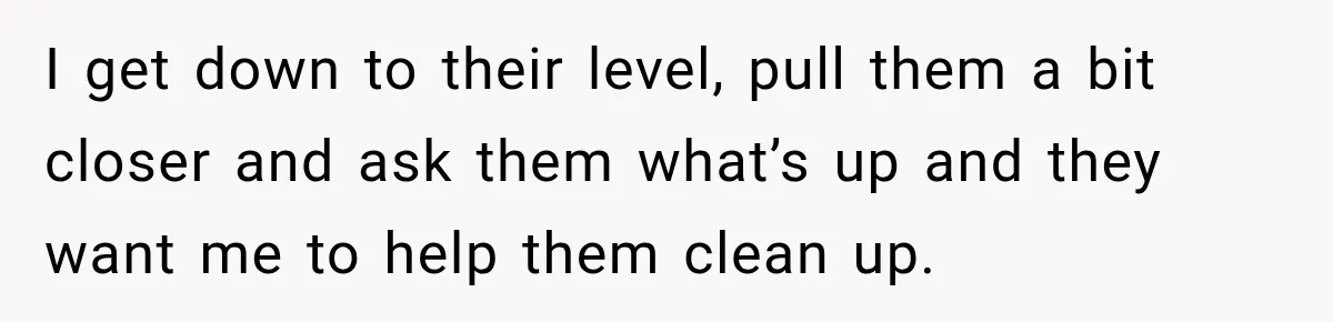 I get down to their level, pull them a bit closer and ask them what’s up and they want me to help them clean up.