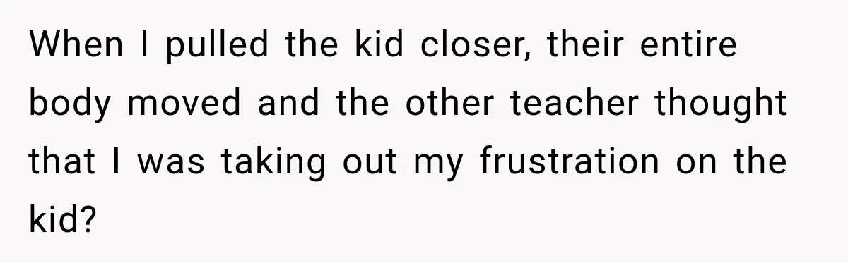 When I pulled the kid closer, their entire body moved and the other teacher thought that I was taking out my frustration on the kid?
