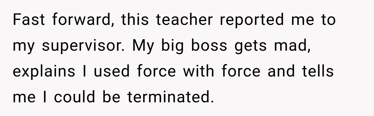 Fast forward, this teacher reported me to my supervisor. My big boss gets mad, explains I used force with force and tells me I could be terminated.