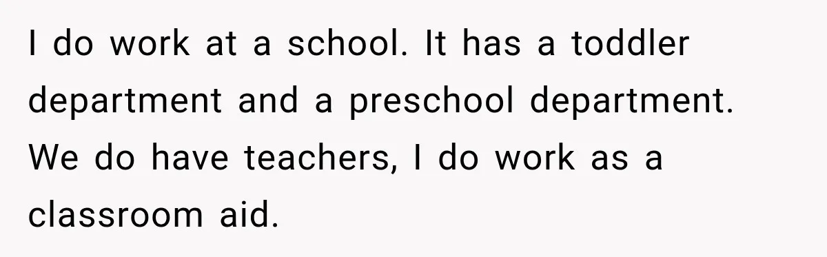 I do work at a school. It has a toddler department and a preschool department. We do have teachers, I do work as a classroom aid.