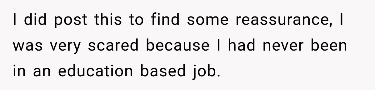 I did post this to find some reassurance, I was very scared because I had never been in an education based job.