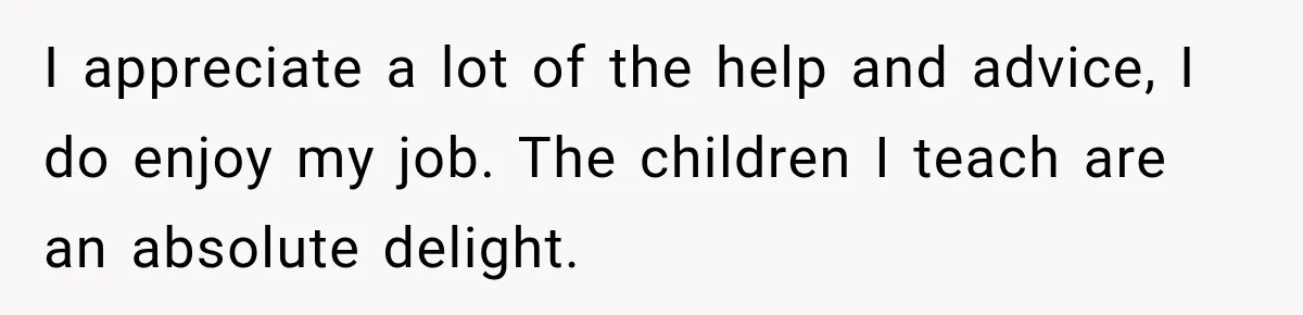 I appreciate a lot of the help and advice, I do enjoy my job. The children I teach are an absolute delight.