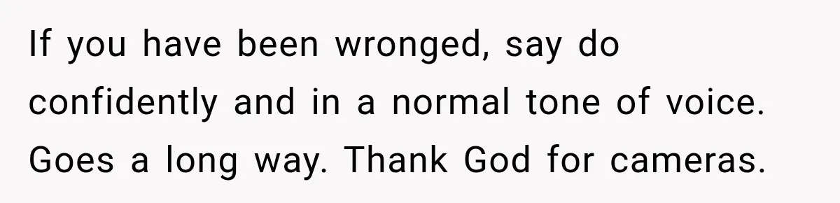 If you have been wronged, say do confidently and in a normal tone of voice. Goes a long way. Thank God for cameras.