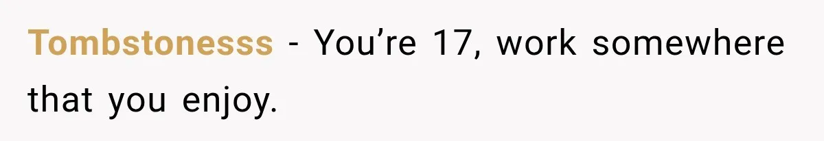 Tombstonesss − You’re 17, work somewhere that you enjoy.