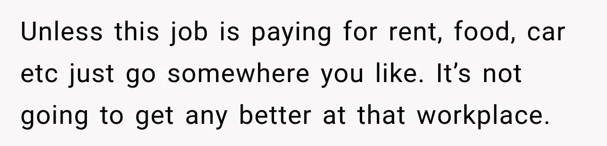 Unless this job is paying for rent, food, car etc just go somewhere you like. It’s not going to get any better at that workplace.