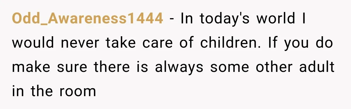 Odd_Awareness1444 − In today's world I would never take care of children. If you do make sure there is always some other adult in the room