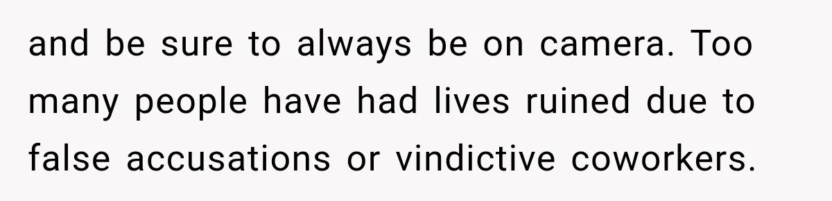 and be sure to always be on camera. Too many people have had lives ruined due to false accusations or vindictive coworkers.