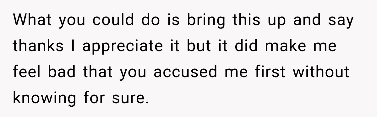 What you could do is bring this up and say thanks I appreciate it but it did make me feel bad that you accused me first without knowing for sure.