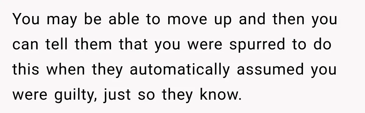 You may be able to move up and then you can tell them that you were spurred to do this when they automatically assumed you were guilty, just so they...