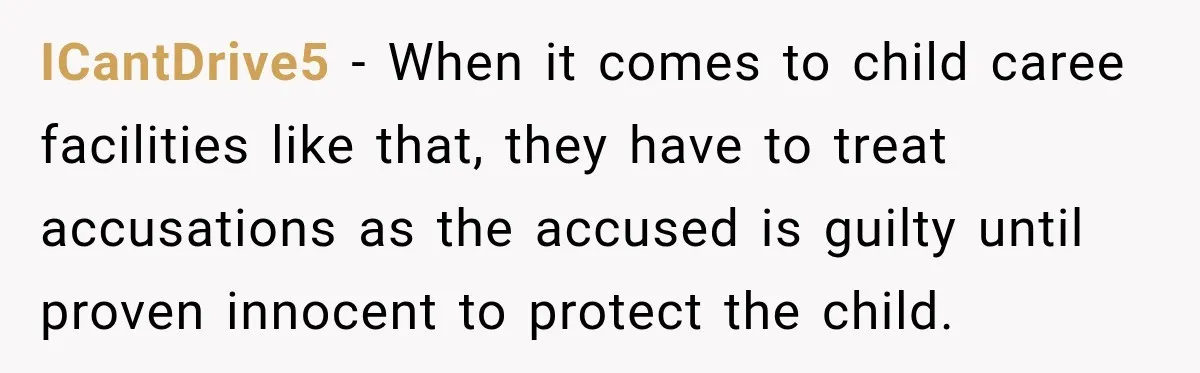 ICantDrive5 − When it comes to child caree facilities like that, they have to treat accusations as the accused is guilty until proven innocent to protect the child.