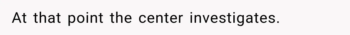 At that point the center investigates.