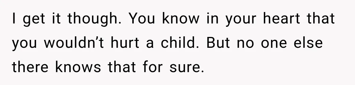 I get it though. You know in your heart that you wouldn’t hurt a child. But no one else there knows that for sure.