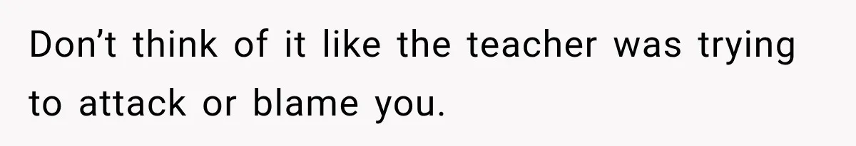 Don’t think of it like the teacher was trying to attack or blame you.