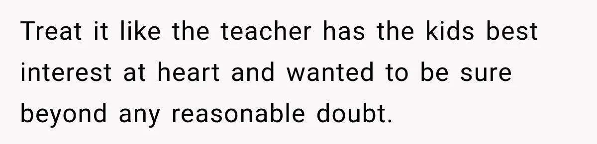 Treat it like the teacher has the kids best interest at heart and wanted to be sure beyond any reasonable doubt.