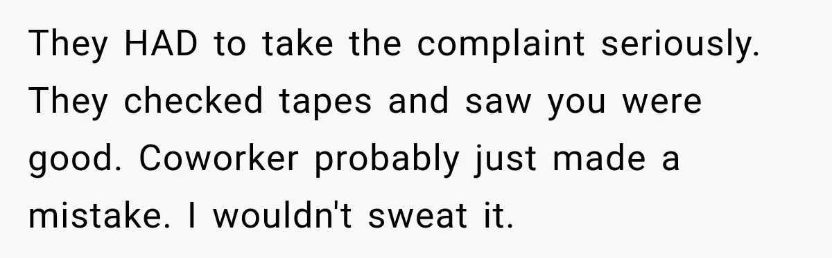 They HAD to take the complaint seriously. They checked tapes and saw you were good. Coworker probably just made a mistake. I wouldn't sweat it.