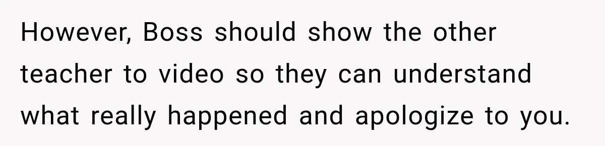 However, Boss should show the other teacher to video so they can understand what really happened and apologize to you.