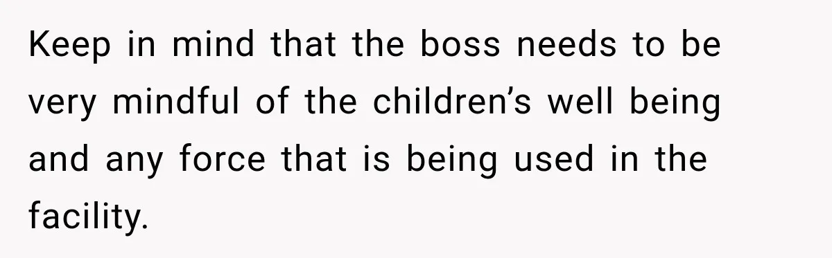 Keep in mind that the boss needs to be very mindful of the children’s well being and any force that is being used in the facility.