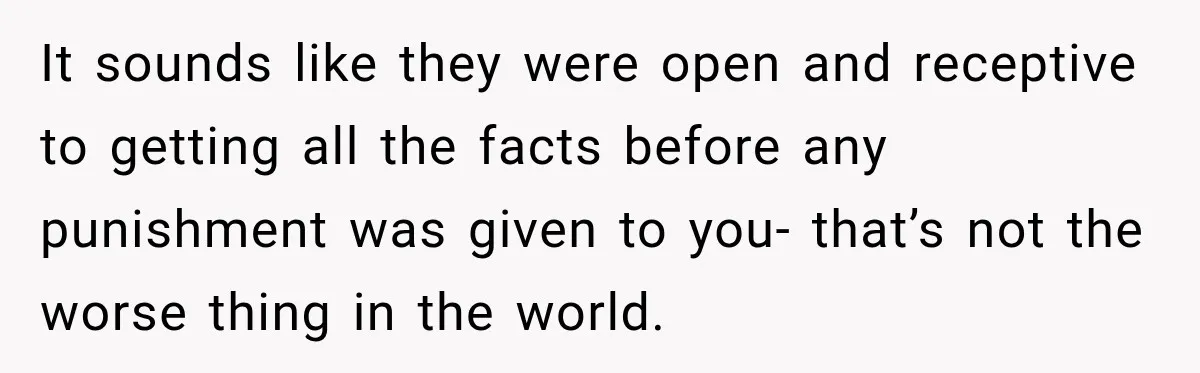 It sounds like they were open and receptive to getting all the facts before any punishment was given to you- that’s not the worse thing in the world.