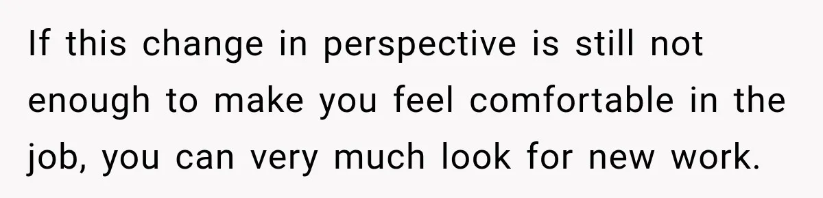 If this change in perspective is still not enough to make you feel comfortable in the job, you can very much look for new work.