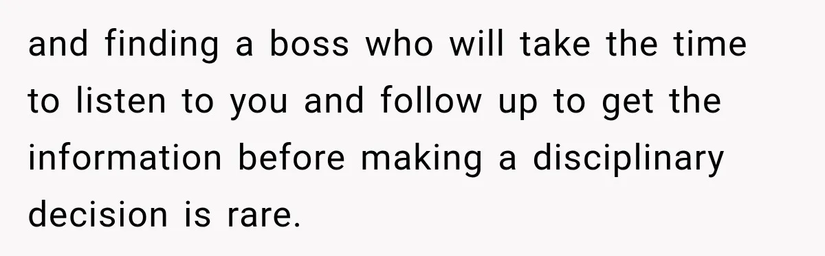 and finding a boss who will take the time to listen to you and follow up to get the information before making a disciplinary decision is rare.