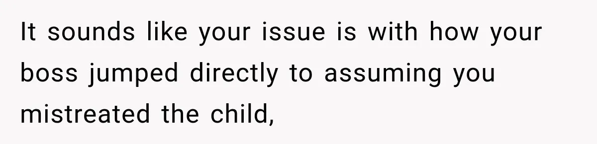 It sounds like your issue is with how your boss jumped directly to assuming you mistreated the child,