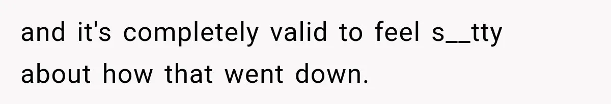 and it's completely valid to feel s__tty about how that went down.