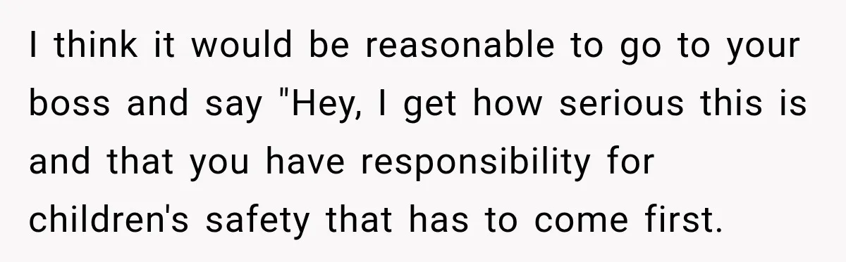 I think it would be reasonable to go to your boss and say "Hey, I get how serious this is and that you have responsibility for children's safety that has...