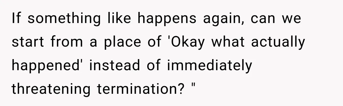 If something like happens again, can we start from a place of 'Okay what actually happened' instead of immediately threatening termination? "