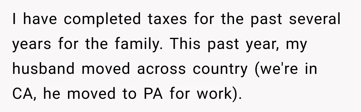 I have completed taxes for the past several years for the family. This past year, my husband moved across country (we're in CA, he moved to PA for work).
