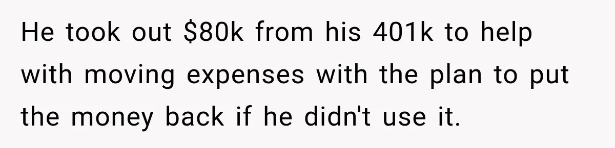 He took out $80k from his 401k to help with moving expenses with the plan to put the money back if he didn't use it.