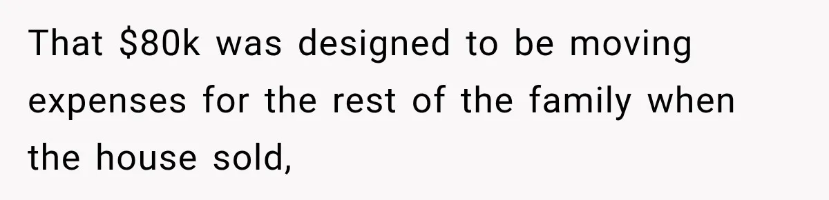 That $80k was designed to be moving expenses for the rest of the family when the house sold,